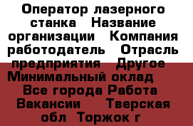 Оператор лазерного станка › Название организации ­ Компания-работодатель › Отрасль предприятия ­ Другое › Минимальный оклад ­ 1 - Все города Работа » Вакансии   . Тверская обл.,Торжок г.